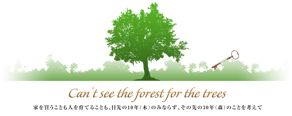 Can't see the forest for the trees　家を買うことも人を育てることも、目先の10年（木）のみならず、その先の30年（森）のことを考えて
