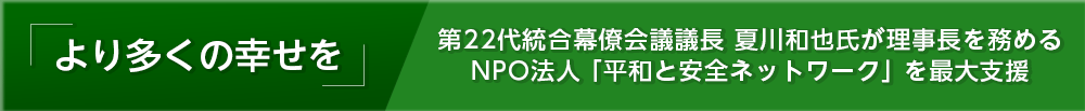 「より多くの幸せを」第22代統合幕僚会議議長 夏川和也氏が理事長を務めるNPO法人「平和と安全ネットワーク」を最大支援