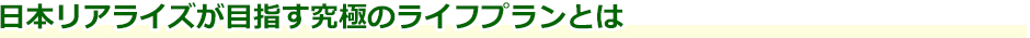 日本リアライズが目指す究極のライフプランとは
