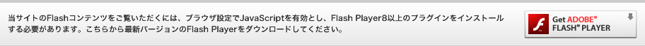 当サイトのFlashコンテンツをご覧いただくには、ブラウザ設定でJavaScriptを有効とし、Flash Player8以上のプラグインをインストールする必要があります。こちらから最新バージョンのFlash Playerをダウンロードしてください。