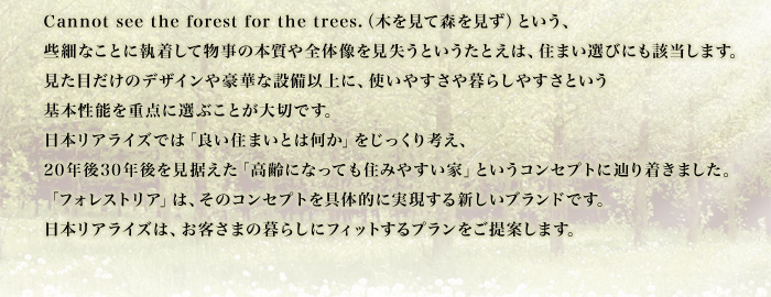 Cannot see the forest for the trees.（木を見て森を見ず）という、些細なことに執着して物事の本質や全体像を見失うというたとえは、住まい選びにも該当します。見た目だけのデザインや豪華な設備以上に、使いやすさや暮らしやすさという基本性能を重点に選ぶことが大切です。日本リアライズでは「良い住まいとは何か」をじっくり考え、20年後30年後を見据えた「高齢になっても住みやすい家」というコンセプトに辿り着きました。「フォレストリア」は、そのコンセプトを具体的に実現する新しいブランドです。日本リアライズは、お客さまの暮らしにフィットするプランをご提案します。